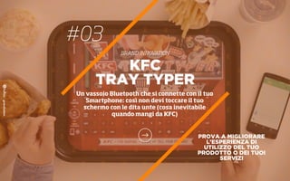 #03
BRAND INNOVATION
PROVA A MIGLIORARE
L’ESPERIENZA DI
UTILIZZO DEL TUO
PRODOTTO O DEI TUOI
SERVIZI
KFC
TRAY TYPER
Un vassoio Bluetooth che si connette con il tuo
Smartphone: così non devi toccare il tuo
schermo con le dita unte (cosa inevitabile
quando mangi da KFC)
 