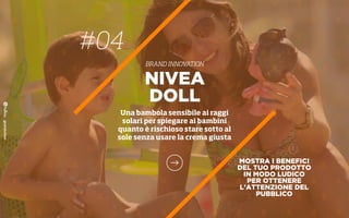MOSTRA I BENEFICI
DEL TUO PRODOTTO
IN MODO LUDICO
PER OTTENERE
L’ATTENZIONE DEL
PUBBLICO
NIVEA
DOLL
Una bambola sensibile ai raggi
solari per spiegare ai bambini
quanto è rischioso stare sotto al
sole senza usare la crema giusta
#04
BRAND INNOVATION
 