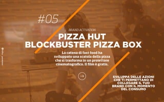 #05
BRAND ACTIVATION
SVILUPPA DELLE AZIONI
CHE TI PERMETTANO DI
COLLEGARE IL TUO
BRAND CON IL MOMENTO
DEL CONSUMO
PIZZA HUT
BLOCKBUSTER PIZZA BOX
La catena di fast food ha
sviluppato una scatola della pizza
che si trasforma in un proiettore
cinematograﬁco. Il ﬁlm è gratis.
 