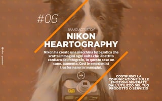 COSTRUISCI LA
COMUNICAZIONE SULLE
EMOZIONI GENERATE
DALL’UTILIZZO DEL TUO
PRODOTTO O SERVIZIO
NIKON
HEARTOGRAPHY
Nikon ha creato una macchina fotograﬁca che
scatta immagini ogni volta che il battito
cardiaco del fotografo, in questo caso un
cane, aumenta. Così le emozioni si
trasformano in immagini.
#06
BRAND ACTIVATION
 