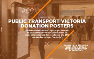 PRESENTA LA SOLUCIÓN
EN EL MISMO LUGAR
DONDE SE ENCUENTRA
EL PROBLEMA
PUBLIC TRANSPORT VICTORIA
DONATION POSTERS
Utilizando el sistema de pago propio de la red
de transporte (abono transporte) crean un
mupi para donar uno de esos viajes a una ONG
que ayuda a jóvenes “sin techo”
#08
BRAND PLATFORM
 