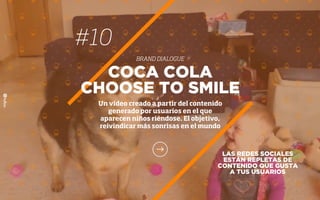 #10
BRAND DIALOGUE
LAS REDES SOCIALES
ESTÁN REPLETAS DE
CONTENIDO QUE GUSTA
A TUS USUARIOS
COCA COLA
CHOOSE TO SMILE
Un vídeo creado a partir del contenido
generado por usuarios en el que
aparecen niños riéndose. El objetivo,
reivindicar más sonrisas en el mundo
 