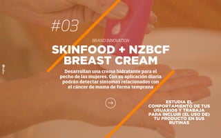 #03
BRAND INNOVATION
ESTUDIA EL
COMPORTAMIENTO DE TUS
USUARIOS Y TRABAJA
PARA INCLUIR (EL USO DE)
TU PRODUCTO EN SUS
RUTINAS
SKINFOOD + NZBCF
BREAST CREAM
Desarrollan una crema hidratante para el
pecho de las mujeres. Con su aplicación diaria
podrán detectar síntomas relacionados con
el cáncer de mama de forma temprana
 