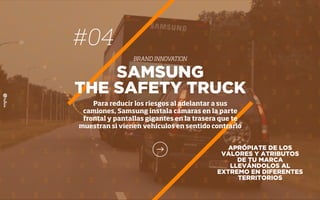 APRÓPIATE DE LOS
VALORES Y ATRIBUTOS
DE TU MARCA
LLEVÁNDOLOS AL
EXTREMO EN DIFERENTES
TERRITORIOS
SAMSUNG
THE SAFETY TRUCK
Para reducir los riesgos al adelantar a sus
camiones, Samsung instala cámaras en la parte
frontal y pantallas gigantes en la trasera que te
muestran si vienen vehículos en sentido contrario
#04
BRAND INNOVATION
 