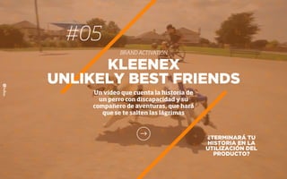 #05
BRAND ACTIVATION
¿TERMINARÁ TU
HISTORIA EN LA
UTILIZACIÓN DEL
PRODUCTO?
KLEENEX
UNLIKELY BEST FRIENDS
Un vídeo que cuenta la historia de
un perro con discapacidad y su
compañero de aventuras, que hará
que se te salten las lágrimas
 