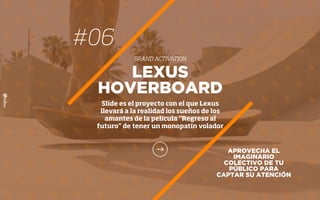 APROVECHA EL
IMAGINARIO
COLECTIVO DE TU
PÚBLICO PARA
CAPTAR SU ATENCIÓN
LEXUS
HOVERBOARD
Slide es el proyecto con el que Lexus
llevará a la realidad los sueños de los
amantes de la película “Regreso al
futuro” de tener un monopatín volador
#06
BRAND ACTIVATION
 