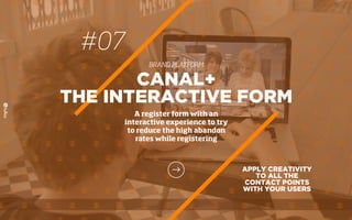 #07
BRAND PLATFORM
APPLY CREATIVITY
TO ALL THE
CONTACT POINTS
WITH YOUR USERS
CANAL+
THE INTERACTIVE FORM
A register form with an
interactive experience to try
to reduce the high abandon
rates while registering
 