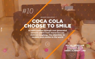 #10
BRAND DIALOGUE
SOCIAL MEDIA ARE
CROWDED WITH
CONTENT THAT
USERS ALREADY LIKE
COCA COLA
CHOOSE TO SMILE
A video created through user generated
content which main characters are
children laughing. The objective, to
reclaim more smiles in the world
 