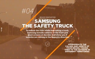 APPROPRIATE THE
VALUES AND ASSETS OF
YOUR BRAND, TAKING
THEM TO THE EXTREME IN
DIFFERENT TERRITORIES
SAMSUNG
THE SAFETY TRUCK
To reduce the risks while overtaking a truck,
Samsung installs cameras at the front and
giant screens at the rear that show you if
vehicles are coming in the opposite direction
#04
BRAND INNOVATION
 