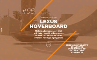 SEIZE YOUR TARGET'S
COLLECTIVE
IMAGINATIVE TO
GATHER THEIR
ATTENTION
LEXUS
HOVERBOARD
Slide is a Lexus project that
will take to reality the dreams
of Back to The Future’s ﬁlm
lovers of having a ﬂying skate
#06
BRAND ACTIVATION
 