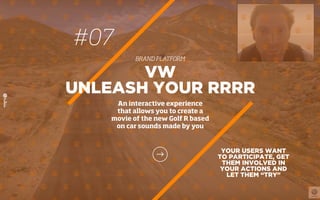 #07
BRAND PLATFORM
YOUR USERS WANT
TO PARTICIPATE, GET
THEM INVOLVED IN
YOUR ACTIONS AND
LET THEM “TRY”
VW
UNLEASH YOUR RRRR
An interactive experience
that allows you to create a
movie of the new Golf R based
on car sounds made by you
 