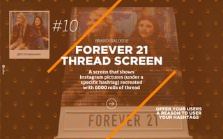 #10
BRAND DIALOGUE
OFFER YOUR USERS
A REASON TO USER
YOUR HASHTAGS
FOREVER 21
THREAD SCREEN
A screen that shows
Instagram pictures (under a
speciﬁc hashtag) recreated
with 6000 rolls of thread
 
