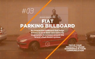 #03
BRAND INNOVATION
PROVE YOUR
PRODUCT’S USAGE
EXPERIENCE IN YOUR
COMMUNICATION
FIAT
PARKING BILLBOARD
An interactive billboard that helps
drivers to park their cars correctly
to generate awareness around the
brand’s Park Assist system
 