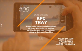 FACILITATE YOUR
USERS SHARING
CONTENT WHILE
ENJOYING YOUR
PRODUCT OR SERVICE
KFC
TRAY
Paper tablecloths that help to share
pictures from diﬀerent holiday
destinations as your contacts are
doing in their social proﬁles
#06
BRAND ACTIVATION
 