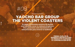 PIENSA CUÁL ES EL
MOMENTO DECISIVO PARA
TU PRODUCTO E INTEGRA
TU COMUNICACIÓN EN ÉL
YAOCHO BAR GROUP
THE VIOLENT COASTERS
En Japón, el consumo excesivo de alcohol
está haciendo crecer la violencia de género.
Unos posavasos como herramienta de
comunicación para revertir la tendencia…
#08
BRAND PLATFORM
 