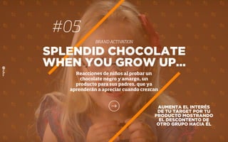 AUMENTA EL INTERÉS
DE TU TARGET POR TU
PRODUCTO MOSTRANDO
EL DESCONTENTO DE
OTRO GRUPO HACIA ÉL
SPLENDID CHOCOLATE
WHEN YOU GROW UP…
Reacciones de niños al probar un
chocolate negro y amargo, un
producto para sus padres, que ya
aprenderán a apreciar cuando crezcan
#05
BRAND ACTIVATION
 