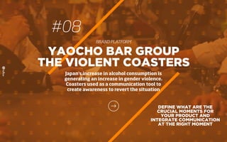 DEFINE WHAT ARE THE
CRUCIAL MOMENTS FOR
YOUR PRODUCT AND
INTEGRATE COMMUNICATION
AT THE RIGHT MOMENT
YAOCHO BAR GROUP
THE VIOLENT COASTERS
Japan's increase in alcohol consumption is
generating an increase in gender violence.
Coasters used as a communication tool to
create awareness to revert the situation
#08
BRAND PLATFORM
 