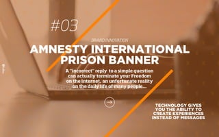 #03
BRAND INNOVATION
TECHNOLOGY GIVES
YOU THE ABILITY TO
CREATE EXPERIENCES
INSTEAD OF MESSAGES
AMNESTY INTERNATIONAL
PRISON BANNER
A "incorrect" reply to a simple question
can actually terminate your Freedom
on the internet, an unfortunate reality
on the daily life of many people...
 