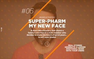 REAL STORIES
GENERATE A LARGER
EMOTIONAL BOND
WITH YOUR USERS
SUPER-PHARM
MY NEW FACE
A short documentary that shows a
family's reaction to a male member who
decides to shave his beard after 14 years…
to sell razor blades
#06
BRAND ACTIVATION
 