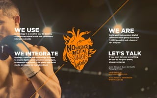 WE USEtechnology in a creative way to develop
experiences where brand and consumers
interests coincide
WE INTEGRATEstrategy, creative and technology in-house
to create digital communication campaigns,
ecommerce platforms, CRM plans and social
media strategies for top advertisers
WE AREthe largest independent digital
communication group in Europe
[+1000 people], and a team of
70+ in Spain
LET’S TALKIf you want to know everything
we can do for your brand,
please contact us
Javier Gómez de Quero del Castillo
Managing Director
+34 91 298 27 30
javier.quero@fullsix.com
Bueso Pineda 12, 28043 Madrid
WWW.FULLSIX.ES
 