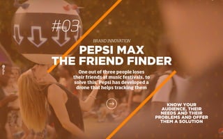 #03
BRAND INNOVATION
KNOW YOUR
AUDIENCE, THEIR
NEEDS AND THEIR
PROBLEMS AND OFFER
THEM A SOLUTION
PEPSI MAX
THE FRIEND FINDER
One out of three people loses
their friends at music festivals, to
solve this, Pepsi has developed a
drone that helps tracking them
 