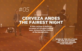 WORK IN THE SOLUTIONS
ON THE SITUATIONS
THAT HAPPEN AROUND
YOUR PRODUCT
CERVEZA ANDES
THE FAIREST NIGHT
A fake casting to maintain
occupied all the good looking
men, increasing the chances
of the normal ones…
#05
BRAND ACTIVATION
 