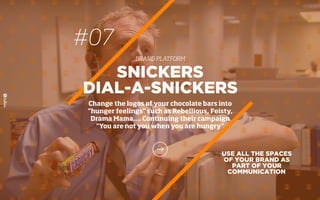 #07
BRAND PLATFORM
USE ALL THE SPACES
OF YOUR BRAND AS
PART OF YOUR
COMMUNICATION
SNICKERS
DIAL-A-SNICKERS
Change the logos of your chocolate bars into
“hunger feelings” such as Rebellious, Feisty,
Drama Mama…. Continuing their campaign
“You are not you when you are hungry”
 