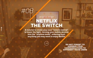 DO NOT FORGET TO
ADDRESS YOUR
COMMUNICATIONS TO
DIFFERENT NICHE USERS
NETFLIX
THE SWITCH
A tutorial to create your own “remote control”
to lower the light, turning your mobile devices
into the “airplane mode”, ordering food,
anything you may need to enjoy Netﬂix
#08
BRAND PLATFORM
 