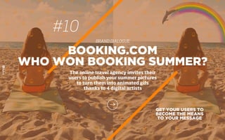 GET YOUR USERS TO
BECOME THE MEANS
TO YOUR MESSAGE
BOOKING.COM
WHO WON BOOKING SUMMER?
The online travel agency invites their
users to publish your summer pictures
to turn them into animated gifs
thanks to 4 digital artists
#10
BRAND DIALOGUE
 