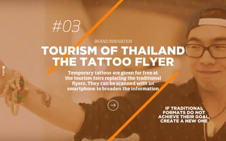 #03
BRAND INNOVATION
IF TRADITIONAL
FORMATS DO NOT
ACHIEVE THEIR GOAL,
CREATE A NEW ONE
TOURISM OF THAILAND
THE TATTOO FLYER
Temporary tattoos are given for free at
the tourism fairs replacing the traditional
ﬂyers. They can be scanned with an
smartphone to broaden the information
 