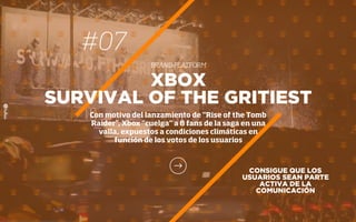 #07
BRAND PLATFORM
CONSIGUE QUE LOS
USUARIOS SEAN PARTE
ACTIVA DE LA
COMUNICACIÓN
XBOX
SURVIVAL OF THE GRITIEST
Con motivo del lanzamiento de “Rise of the Tomb
Raider”, Xbox “cuelga” a 8 fans de la saga en una
valla, expuestos a condiciones climáticas en
función de los votos de los usuarios
 