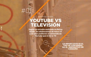 #01
BRAND KNOWLEDGE
LO IMPORTANTE ES EL
TIPO DE CONTENIDO,
NO EL DISPOSITIVO DE
CONSUMO
YOUTUBE VS
TELEVISIÓN
Según un estudio realizado en Reino
Unido, los adolescentes de entre 12
y 15 años preﬁeren el contenido de
Youtube que el de la TV
 