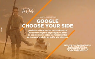 UTILIZA TUS PATROCINIOS
PARA MEJORAR LA
EXPERIENCIA CON TU
MARCA/PRODUCTO
GOOGLE
CHOOSE YOUR SIDE
¿Preﬁeres el lado oscuro o el luminoso de
La Fuerza? Google te deja elegir y a partir
de ese momento, todas las herramientas
de la marca tendrán un guiño a tu elección
#04
BRAND INNOVATION
 