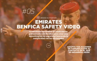 ADAPTA TUS ACCIONES
DE COMUNICACIÓN AL
CONTEXTO EN EL QUE
SE DESARROLLARÁN
EMIRATES
BENFICA SAFETY VIDEO
La aerolínea aprovechó su condición de
patrocinador del Benﬁca para crear una
demostración de seguridad buscando la
complicidad con los aﬁcionados
#05
BRAND ACTIVATION
 