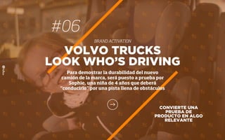 CONVIERTE UNA
PRUEBA DE
PRODUCTO EN ALGO
RELEVANTE
VOLVO TRUCKS
LOOK WHO’S DRIVING
Para demostrar la durabilidad del nuevo
camión de la marca, será puesto a prueba por
Sophie, una niña de 4 años que deberá
“conducirlo” por una pista llena de obstáculos
#06
BRAND ACTIVATION
 