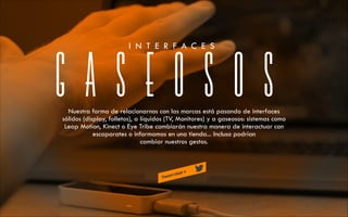 I N T E R F A C E S

GASEOSOS

Nuestra forma de relacionarnos con las marcas está pasando de interfaces
sólidos (display, folletos), a líquidos (TV, Monitores) y a gaseosos: sistemas como
Leap Motion, Kinect o Eye Tribe cambiarán nuestra manera de interactuar con
escaparates o informamos en una tienda... Incluso podrían
cambiar nuestros gestos.

 