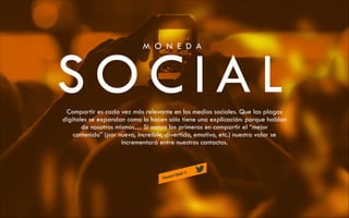 M O N E D A

SOCIAL
Compartir es cada vez más relevante en los medios sociales. Que las plagas
digitales se expandan como lo hacen sólo tiene una explicación: porque hablan
de nosotros mismos… Si somos los primeros en compartir el “mejor
contenido” (por nuevo, increíble, divertido, emotivo, etc.) nuestro valor se
incrementará entre nuestros contactos.

 