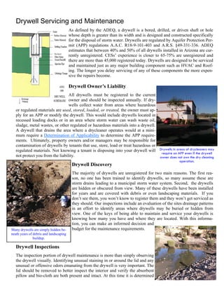 Drywell Servicing and Maintenance
                                        As defined by the ADEQ, a drywell is a bored, drilled, or driven shaft or hole
                                        whose depth is greater than its width and is designed and constructed specifically
                                        for the disposal of storm water. Drywells are regulated by Aquifer Protection Per-
                                        mit (APP) regulations A.A.C. R18-9-101-403 and A.R.S. §49-331-336. ADEQ
                                        estimates that between 40% and 50% of all drywells installed in Arizona are cur-
                                        rently unregistered. CESs’ experience is closer to 65-75% are unregistered and
                                        there are more than 45,000 registered today. Drywells are designed to be serviced
                                        and maintained just as any major building component such as HVAC and Roof-
                                        ing. The longer you delay servicing of any of these components the more expen-
                                        sive the repairs become.

                                        Drywell Owner’s Liability
                                  All drywells must be registered to the current
                                  owner and should be inspected annually. If dry-
                                  wells collect water from areas where hazardous
   or regulated materials are used, stored, loaded, or treated, the owner must ap-
   ply for an APP or modify the drywell. This would include drywells located in
   recessed loading docks or in an area where storm water can wash waste oil,
   sludge, metal wastes, or other regulated or hazardous materials into a drywell.
   A drywell that drains the area where a drycleaner operates would at a mini-
   mum require a Determination of Applicability to determine the APP require-
   ments. Ultimately, property owners and/or managers may be responsible for
   contamination of drywells by tenants that use, store, load or treat hazardous or
   regulated materials. Not knowing a tenant is disposing into your drywell will Drywells in areas of drycleaners may
                                                                                     require an APP even if the drywell
   not protect you from the liability.                                              owner does not own the dry cleaning
                                                                                                      operation.
                                         Drywell Discovery
                                         The majority of drywells are unregistered for two main reasons. The first rea-
                                         son, no one has been trained to identify drywells, so many assume these are
                                         storm drains leading to a municipal storm water system. Second, the drywells
                                         are hidden or obscured from view. Many of these drywells have been installed
                                         for years and are covered with debris or even landscaping materials. If you
                                         don’t see them, you won’t know to register them and they won’t get serviced as
                                         they should. Our inspections include an evaluation of the sites drainage patterns
                                         in an effort to identify areas where drywells may be buried or hidden from
                                         view. One of the keys of being able to maintain and service your drywells is
                                         knowing how many you have and where they are located. With this informa-
                                         tion, you can make an informed decision and
Many drywells are simply hidden be-      budget for the maintenance requirements.
neath years of debris and landscaping
               buildup.

   Drywell Inspections
   The inspection portion of drywell maintenance is more than simply observing
   the drywell visually. Identifying unusual staining in or around the lid and any
   unusual or offensive odors emanating from the drywell is very important. The
   lid should be removed to better inspect the interior and verify the absorbent
   pillow and bio-cloth are both present and intact. At this time it is determined
 