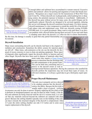 if enough debris and sediment have accumulated to warrant removal. Excessive
                                      debris and sediment allows for pooling and stagnation of water that breeds mos-
                                      quitoes. Mosquitoes are a major source for the transmission of West Nile Virus
                                      and Avian Flu. If these drywells are in playgrounds, school parking lots or shop-
                                      ping centers, the potential exposure to humans is exacerbated. Additionally, if
                                      the drywell has gone without service for many years, the useful lifespan can be
                                      significantly reduced. Drywells are designed to be serviced regularly, delaying
                                      the service will damage the drywell sometimes beyond repair. For these reasons,
                                       drywell maintenance is a key component to extend the useful life of the drywell
                                       and reduce risks and replacement costs. With new drywells costing $18,000-
Standing water in a drywell will pro- $25,000 each, it is a good investment. Many want to wait until there is an obvi-
  mote the breeding of mosquitoes.     ous problem with a drywell before having them serviced. If you wait until there
                                       is standing water above the drywell, it is often too late to restore functionality.
By this time, the damage is usually so great that only partial functionality can
be restored.

Drywell Installation
Many issues surrounding drywells can be directly tied back to the original in-
stallation and construction. Sometimes the debris screens for injection pipes
are left off. Other times, sub-contractors at the site use the drywells for dis-
posal of excess concrete or even to clean out painting equipment. These types
of disposals often significantly impair the drywells ability to function and are
often illegal. Drywells that have been used to dispose of materials other than
                                    storm water may require a Clean Closure Deferred maintenance is the major fac-
                                    process to determine that the discharge did tor contributing to drywell failures.
                                    not add contaminants to the ground water. This injection pipe has been broken for
                                    This can be both time consuming and ex-                   many years,
                                    pensive to the drywell owner as well as
                                    interrupt normal business operations. Having the contractor who installed the
                                    drywells perform the inspections may not reveal these types of issues. As
                                    with most situations, it is always a good idea to get a third party expert opin-
                                    ion.

                                             Proper Drywell Maintenance
                                       The only way to properly service a drywell
  Drywells are often used for disposal of
                                       is by sending someone into the drywell to
paint and concrete by sub-contractors dur-
                                       remove the debris. Because the bio-cloth is
ing construction or Tenant Improvements.
                                       usually under a layer of gravel, verifying
its presence can only be done in person. Properly replacing the bio-cloth so that
it performs its designated purpose can only be done by hand. Finally, if the de-
bris and sediment are being removed with the aid of a vacuum truck, it is criti-
cal that any materials removed beyond the sediment are replaced with clean
gravel. Because the settling chamber typically rests on this bedding if this criti-
cal step is missed, the structural integrity of the drywell is compromised. After
2-3 years the entire settling chamber can sink 2-12 inches and in some cases Drywells that are excavated with a
                                                                                    Vacuum Truck without entering the dry-
require replacement of the drywell.                                                  well are often over excavated and
                                                                                                   start to sink.
 