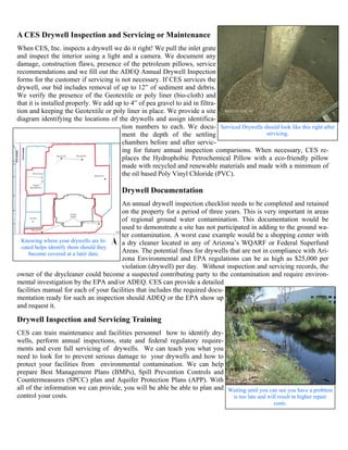 A CES Drywell Inspection and Servicing or Maintenance
When CES, Inc. inspects a drywell we do it right! We pull the inlet grate
and inspect the interior using a light and a camera. We document any
damage, construction flaws, presence of the petroleum pillows, service
recommendations and we fill out the ADEQ Annual Drywell Inspection
forms for the customer if servicing is not necessary. If CES services the
drywell, our bid includes removal of up to 12” of sediment and debris.
We verify the presence of the Geotextile or poly liner (bio-cloth) and
that it is installed properly. We add up to 4” of pea gravel to aid in filtra-
tion and keeping the Geotextile or poly liner in place. We provide a site
diagram identifying the locations of the drywells and assign identifica-
                                        tion numbers to each. We docu- Serviced Drywells should look like this right after
                                        ment the depth of the settling                    servicing.
                                        chambers before and after servic-
                                        ing for future annual inspection comparisons. When necessary, CES re-
                                        places the Hydrophobic Petrochemical Pillow with a eco-friendly pillow
                                        made with recycled and renewable materials and made with a minimum of
                                        the oil based Poly Vinyl Chloride (PVC).

                                        Drywell Documentation
                                        An annual drywell inspection checklist needs to be completed and retained
                                        on the property for a period of three years. This is very important in areas
                                        of regional ground water contamination. This documentation would be
                                        used to demonstrate a site has not participated in adding to the ground wa-
                                        ter contamination. A worst case example would be a shopping center with
  Knowing where your drywells are lo-   a dry cleaner located in any of Arizona’s WQARF or Federal Superfund
  cated helps identify them should they
     become covered at a later date.    Areas. The potential fines for drywells that are not in compliance with Ari-
                                        zona Environmental and EPA regulations can be as high as $25,000 per
                                        violation (drywell) per day. Without inspection and servicing records, the
owner of the drycleaner could become a suspected contributing party to the contamination and require environ-
mental investigation by the EPA and/or ADEQ. CES can provide a detailed
facilities manual for each of your facilities that includes the required docu-
mentation ready for such an inspection should ADEQ or the EPA show up
and request it.

Drywell Inspection and Servicing Training
CES can train maintenance and facilities personnel how to identify dry-
wells, perform annual inspections, state and federal regulatory require-
ments and even full servicing of drywells. We can teach you what you
need to look for to prevent serious damage to your drywells and how to
protect your facilities from environmental contamination. We can help
prepare Best Management Plans (BMPs), Spill Prevention Controls and
Countermeasures (SPCC) plan and Aquifer Protection Plans (APP). With
all of the information we can provide, you will be able be able to plan and Waiting until you can see you have a problem
control your costs.                                                          is too late and will result in higher repair
                                                                                                  costs.
 