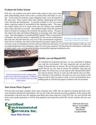 Evaluate the Entire System
CES, Inc. can evaluate your entire storm water system to give you a com-
plete understanding where storm water is coming from and where it is go-
ing. In the retail environment, many shopping centers were developed at
the same time. These centers often share parking, landscaping and storm
water retention and management. A common example is a site on a corner
where a gasoline station is surrounded by the shopping center. This gaso-
line station directs all of its storm water into the common area retention
basin where drywells are located. The problems begin when this retention
basin is located on a property not owned by the gasoline station. The gaso-
line station has state and federal obligations to discharge only clean storm
water. But what happens if something DOES happen? Who is responsible?
Ultimately, the drywell owner is responsible for any and all contaminants Box drains are often used to help direct
that enter into drywells that they own even if this contamination originates    storm water to drywells in the system.
from off site. Certainly, the owner of the drywell may pursue legal recourse
to recover costs of remediation, but this will cost both time and money. If you know the situation at the site, you
can make preparations and contingency plans for worst case scenarios. Not knowing this information could result
in higher repair costs, environmental penalties and possible ongoing remediation costs.




                                              Quality you can Depend ON!
                                               At Certified Environmental Services, we are committed to helping
                                               you help the environment. We have inspected and serviced thou-
                                               sands of drywells here in Arizona. We are licensed, bonded and in-
                                               sured! We do our very best to resolve the problems long term not
                                               just today! We inform you of your options and what potential liabili-
                                               ties may be present. We try to come up with step by step cost effec-
  Poorly designed storm water systems often tive solutions to the problems. Our goal is to save you money in the
retain water and breed mosquitoes. 22,000 gal- long run and to help you achieve some of your environmental stew-
lons of water was removed from this one storm
                                               ardship goals by minimizing negative impacts to the environment.
               water system.


Your Storm Water Experts!
CES has been providing complete storm water solutions since 1990. We are experts at locating drywells in ob-
scure locations and drywell maintenance. We are one of the only drywell servicing companies in the country that
reconstitutes a drywell once the sediment and debris have been removed. Using CES, Inc. for your drywell and
storm water needs guarantees it will be done properly and extend the useful life of your systems and save you
money.

                                                                                             5230 North 16th Street
                                                                                             Phoenix, Arizona 85016
                                                                                                 ROC # 239895
                                                                                                 602-230-1471
                                                                                               Fax 602-230-9598
        Storm Water Services
 