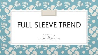 FULL SLEEVE TREND
Narrative story
by
Anna, Shannon, Alicia, Jane
 