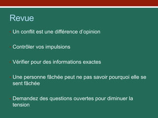 Revue
• Un conflit est une différence d’opinion
• Contrôler vos impulsions
• Vérifier pour des informations exactes
• Une personne fâchée peut ne pas savoir pourquoi elle se
sent fâchée
• Demandez des questions ouvertes pour diminuer la
tension
 