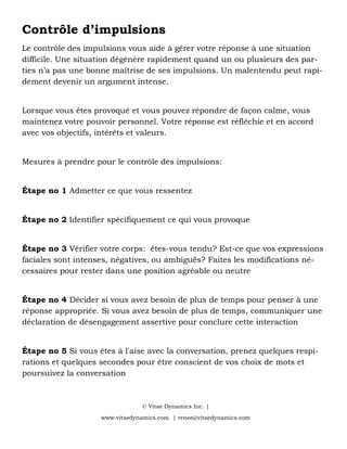 Contrôle d’impulsions
Le contrôle des impulsions vous aide à gérer votre réponse à une situation
difficile. Une situation dégénère rapidement quand un ou plusieurs des par-
ties n’a pas une bonne maîtrise de ses impulsions. Un malentendu peut rapi-
dement devenir un argument intense.
Lorsque vous êtes provoqué et vous pouvez répondre de façon calme, vous
maintenez votre pouvoir personnel. Votre réponse est réfléchie et en accord
avec vos objectifs, intérêts et valeurs.
Mesures à prendre pour le contrôle des impulsions:
Étape no 1 Admetter ce que vous ressentez
Étape no 2 Identifier spécifiquement ce qui vous provoque
Étape no 3 Vérifier votre corps: êtes-vous tendu? Est-ce que vos expressions
faciales sont intenses, négatives, ou ambiguës? Faites les modifications né-
cessaires pour rester dans une position agréable ou neutre
Étape no 4 Décider si vous avez besoin de plus de temps pour penser à une
réponse appropriée. Si vous avez besoin de plus de temps, communiquer une
déclaration de désengagement assertive pour conclure cette interaction
Étape no 5 Si vous êtes à l'aise avec la conversation, prenez quelques respi-
rations et quelques secondes pour être conscient de vos choix de mots et
poursuivez la conversation
© Vitae Dynamics Inc. |
www.vitaedynamics.com | renee@vitaedynamics.com
 