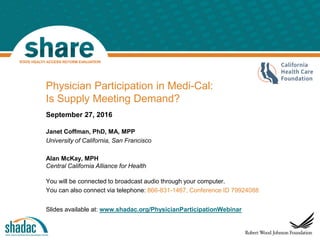 September 27, 2016
Janet Coffman, PhD, MA, MPP
University of California, San Francisco
Alan McKay, MPH
Central California Alliance for Health
You will be connected to broadcast audio through your computer.
You can also connect via telephone: 866-831-1467, Conference ID 79924088
Slides available at: www.shadac.org/PhysicianParticipationWebinar
Bloker
Physician Participation in Medi-Cal:
Is Supply Meeting Demand?
 