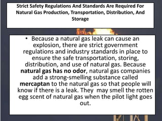 Strict Safety Regulations And Standards Are Required For
Natural Gas Production, Transportation, Distribution, And
Storage
• Because a natural gas leak can cause an
explosion, there are strict government
regulations and industry standards in place to
ensure the safe transportation, storing,
distribution, and use of natural gas. Because
natural gas has no odor, natural gas companies
add a strong-smelling substance called
mercaptan to the natural gas so that people will
know if there is a leak. They may smell the rotten
egg scent of natural gas when the pilot light goes
out.
 