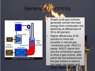Generate Electricity
• Single-cycle gas turbines
generally convert the heat
energy from combustion into
electricity at efficiencies of
35 to 40 percent.
• Higher efficiencies of 50
percent or more are
possible in natural gas
“combined-cycle” (NGCC)
plants. NGCC plants first
use the combustion gases
to drive a gas turbine, after
which the hot exhaust from
the gas turbine is used to
boil water into steam and
drive a steam turbine.
 