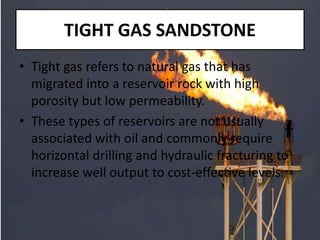 TIGHT GAS SANDSTONE
• Tight gas refers to natural gas that has
migrated into a reservoir rock with high
porosity but low permeability.
• These types of reservoirs are not usually
associated with oil and commonly require
horizontal drilling and hydraulic fracturing to
increase well output to cost-effective levels.
 