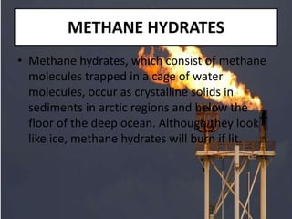 METHANE HYDRATES
• Methane hydrates, which consist of methane
molecules trapped in a cage of water
molecules, occur as crystalline solids in
sediments in arctic regions and below the
floor of the deep ocean. Although they look
like ice, methane hydrates will burn if lit.
 