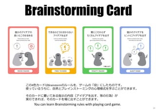 Brainstorming Card
You can learn Brainstorming rules with playing card game.
19
この4⾊カードはBrainstormのルールを、ゲームの「役」にしたものです。
使っているうちに、自然とブレインストーミングの心理様式を学ぶことができます。
そのカードに書いてある指⽰の内容（アイデアを出す、等の⾏為）が
実⾏できれば、そのカードを場に出すことができます。
 